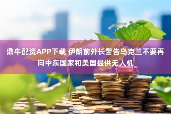 鼎牛配资APP下载 伊朗前外长警告乌克兰不要再向中东国家和美国提供无人机